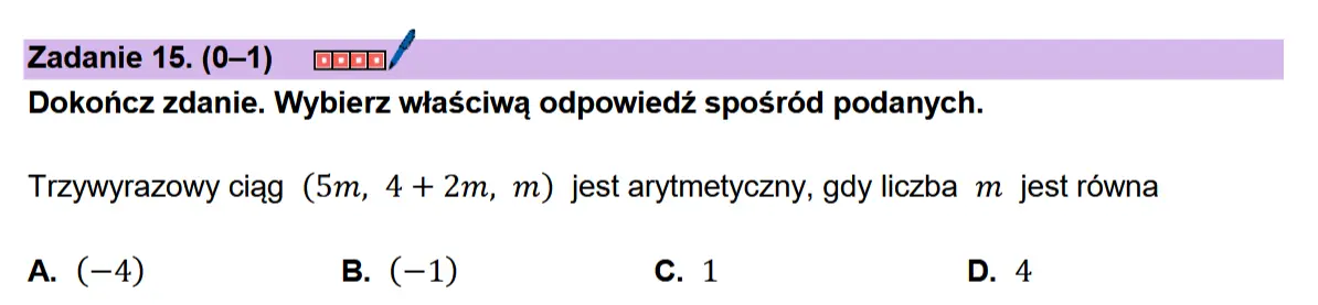 Zadanie 15. (0-1) coon/ Dokonicz zdanie. Wybierz wiaSciwa odpowiedz sposr6d podanych.  Trzywyrazowy ciag (5m, 4+ 2m, m) jest arytmetyczny, gdy liczba m jest rowna  A. (-4) B. (-1) c.1 D. 4