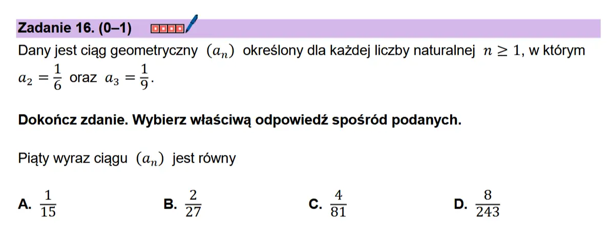 Zadanie 16. (0-1) coon/ Dany jest ciqgg geometryczny (a,,) okreslony dla kazdej liczby naturalnej n > 1, w ktorym az =¢ oraz a3 =5:  Dokonicz zdanie. Wybierz wiaSciwa odpowiedz sposr6d podanych.  Piaty wyraz ciagu (a,,) jest rowny  A.  al w I N 3) a= o