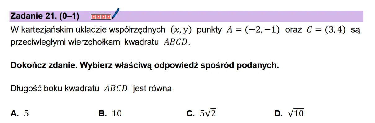 Zadanie 21. (0-1) coon/  W kartezjanskim uktadzie wspdétrzednych (x,y) punkty A = (—2,—1) oraz C = (3,4) sa przeciwlegtymi wierzchotkami kwadratu ABCD.  Dokonicz zdanie. Wybierz wiaSciwa odpowiedz sposr6d podanych.  Dtugosé boku kwadratu ABCD jest rowna  A. 5 B. 10 c. 5v2 D. v10