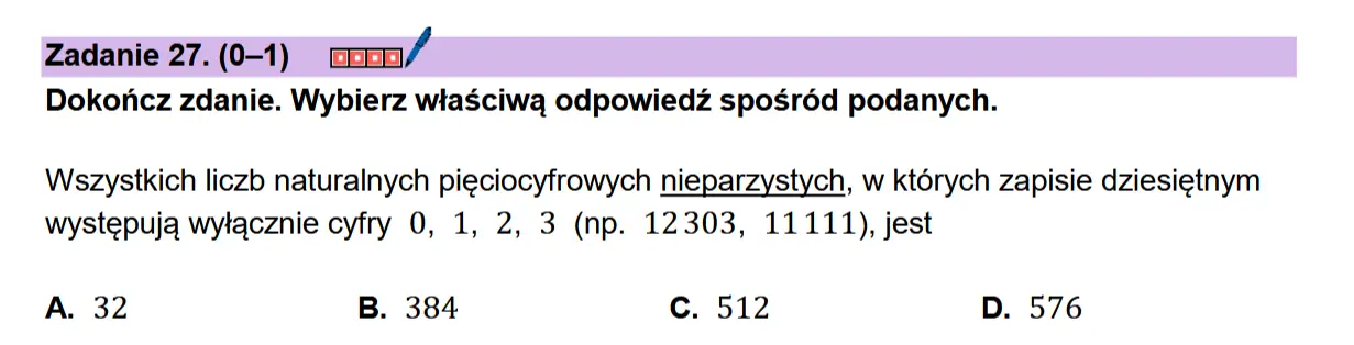 Zadanie 27. (0-1) coon/ Dokonicz zdanie. Wybierz wiaSciwa odpowiedz sposr6d podanych.  Wszystkich liczb naturalnych pieciocyfrowych nieparzystych, w ktdrych zapisie dziesietnym wystepuja wylacznie cyfry 0, 1, 2, 3 (np. 12303, 11111), jest  A. 32 B. 384 Cc. 512 D. 576