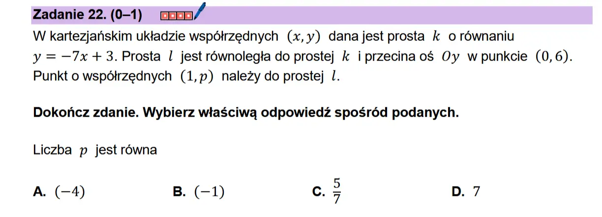 Zadanie 22. (0-1) comnn/ W kartezjanskim uktadzie wspdtrzednych (x,y) dana jest prosta k o rownaniu  y = —7x + 3. Prosta | jest rownolegia do prostej k i przecinaos Oy wpunkcie (0,6). Punkt 0 wspdtrzednych (1,p) nalezy do prostej 1.  Dokonicz zdanie. Wybierz wiaSciwa odpowiedz sposr6d podanych.  Liczba p jest rowna  A. (-4) B. (-1) Cc.  Nia 9 N
