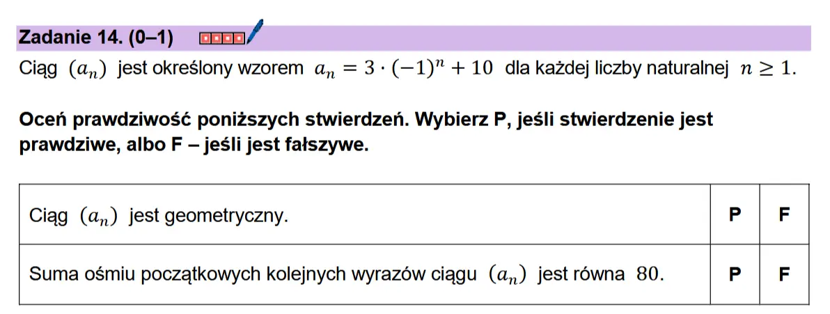 Zadanie 14. (0-1) cenn/  Ciag (a,) jest okreslony wzorem a, = 3+ (—1)"+ 10 dla kazdej liczby naturalnej n > 1.  Ocen prawdziwosé ponizszych stwierdzen. Wybierz P, jesli stwierdzenie jest prawdziwe, albo F — jesli jest fatszywe.  Ciag (a,) jest geometryczny. P| F  Suma ogmiu poczatkowych kolejnych wyrazow ciggu (a,) jest rowna 80. P F