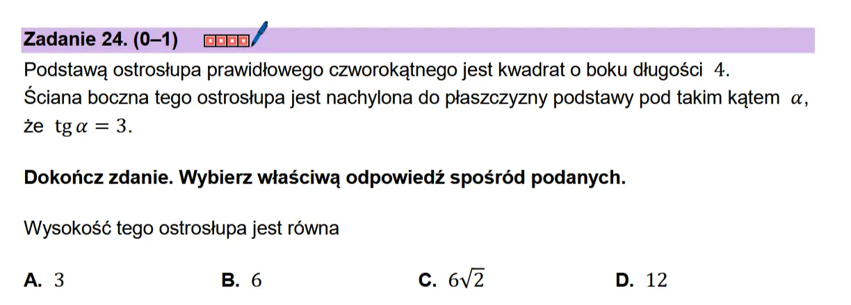Zadanie 24. (0-1) coon/  Podstawa ostrostupa prawidiowego czworokatnego jest kwadrat o boku dtugosci 4.  Sciana boczna tego ostrostupa jest nachylona do plaszczyzny podstawy pod takim katem a, ze tga =3.  Dokonicz zdanie. Wybierz wiaSciwa odpowiedz sposr6d podanych. Wysoko$sé tego ostrostupa jest rowna  A. 3 B. 6 c. 6v2 D. 12