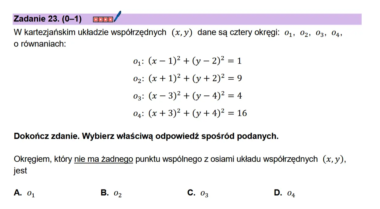 Zadanie 23. (0-1) coon/ W kartezjanskim uktadzie wspdtrzednych (x,y) dane sa cztery okregi: 0,, 02, 03, 04, 0 rownaniach:  o4: (x -— 1)? +(y—2)? =1 0g: (x +1)? +(y +2)? =9 03: (x — 3)? +(y—4)? =4 04: (x + 3)? + (y+ 4)? = 16  Dokonicz zdanie. Wybierz wiaSciwa odpowiedz sposréd podanych.  Okregiem, ktory nie ma Zadnego punktu wspdlinego z osiami uktadu wspdtrzednych (x,y), jest  A. 0; B. 02 C. 03 D. 04