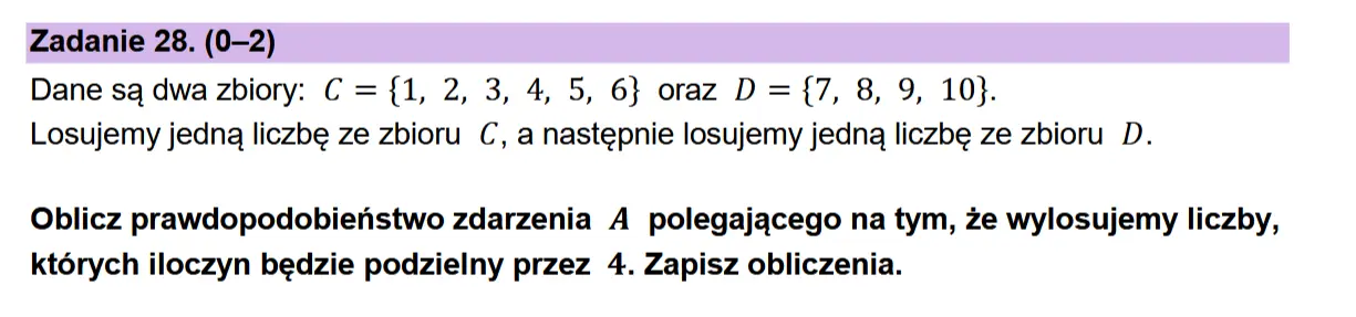 Zadanie 28. (0-2) Dane sq dwa zbiory: C = {1, 2, 3, 4, 5, 6} oraz D = {7, 8, 9, 10}. Losujemy jedna liczbe ze zbioru C, a nastepnie losujemy jedna liczbe ze zbioru D.  Oblicz prawdopodobienstwo zdarzenia A polegajacego na tym, ze wylosujemy liczby, ktdorych iloczyn bedzie podzielny przez 4. Zapisz obliczenia.