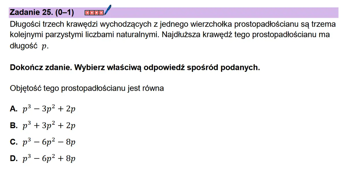 Zadanie 25. (0-1) comn/ Dtugosci trzech krawedzi wychodzacych z jednego wierzchotka prostopadioscianu sq trzema kolejnymi parzystymi liczbami naturalnymi. Najdtuzsza krawedz tego prostopadtoscianu ma dtugosé p.  Dokonicz zdanie. Wybierz wiaSciwa odpowiedz sposr6d podanych.  Objetosé tego prostopadtoscianu jest rowna  A. p? — 3p? + 2p B. p? + 3p? + 2p C. p? — 6p? — 8p D. p? — 6p? + 8p