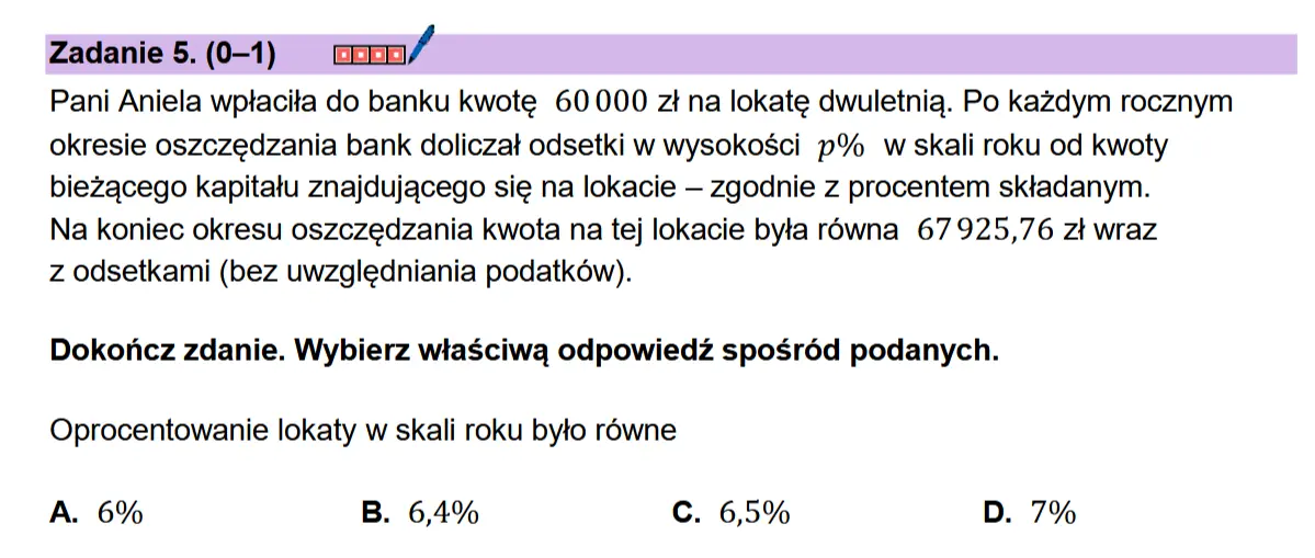 Zadanie 5.(0-1) coon/ Pani Aniela wptacita do banku kwote 60000 zt na lokate dwuletnia. Po kazdym rocznym okresie oszczedzania bank doliczat odsetki w wysokosci p% w skali roku od kwoty biezacego kapitatu znajdujacego sie na lokacie — zgodnie z procentem sktadanym.  Na koniec okresu oszczedzania kwota na tej lokacie byta rowna 67925,76 zt wraz  z odsetkami (bez uwzgledniania podatkow).  Dokonicz zdanie. Wybierz wiaSciwa odpowiedz sposr6d podanych. Oprocentowanie lokaty w skali roku bylo rowne  A. 6% B. 6,4% C. 65% D. 7%