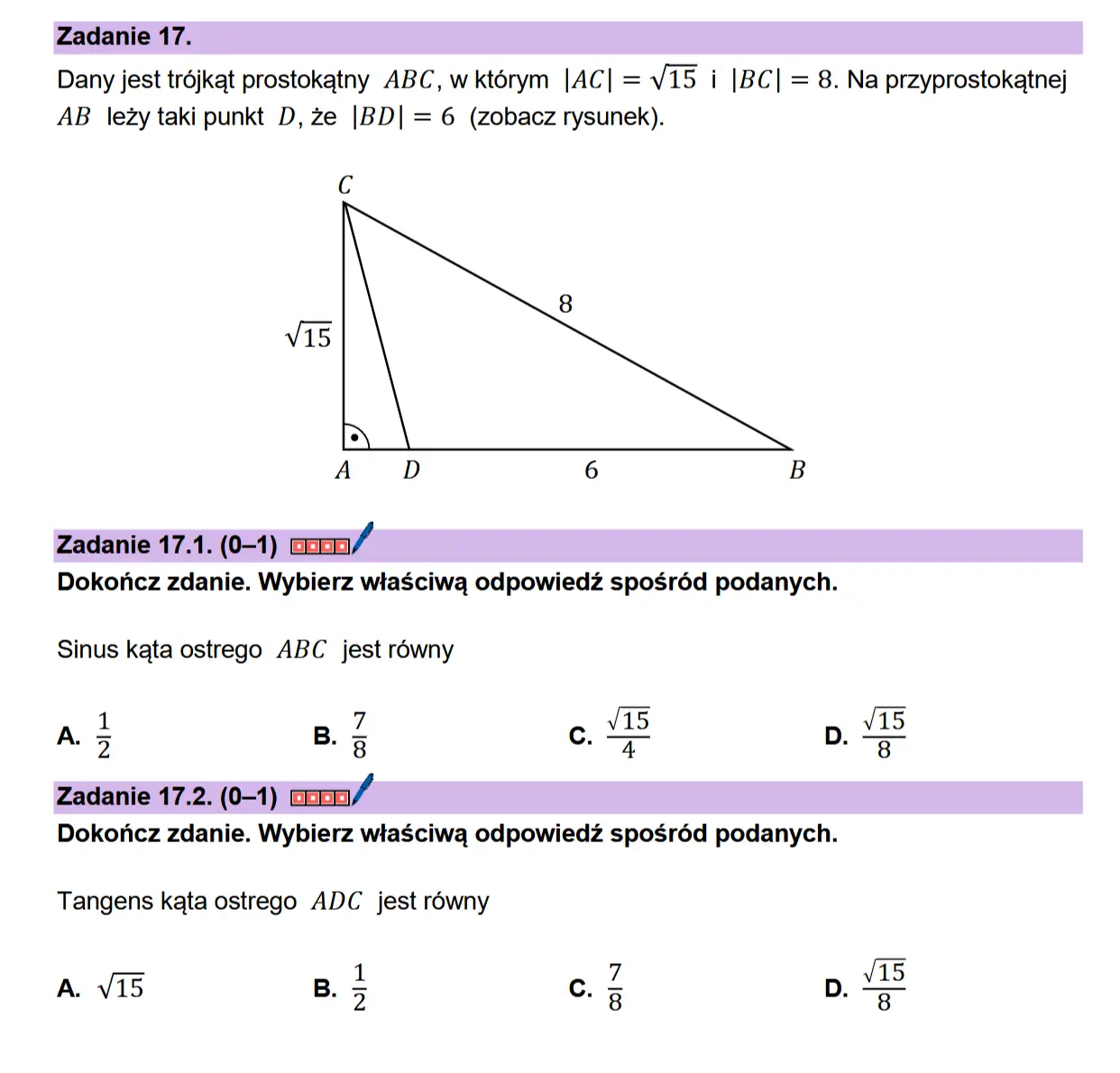 Zadanie 17. Dany jest trdjkat prostokatny ABC, wktérym |AC| = V15 i |BC| = 8. Na przyprostokatnej AB lezy taki punkt D, ze |BD| = 6 (zobacz rysunek).  Cc  Zadanie 17.1. (0-1) coan// Dokonicz zdanie. Wybierz wiaSciwa odpowiedz sposr6éd podanych.  Sinus kata ostrego ABC jest rowny  “8 u ol  u  1 A. 3 B.  oN  Zadanie 17.2. (0-1) Dokonicz zdanie. Wybierz wiaSciwa odpowiedz sposr6éd podanych.  Tangens kata ostrego ADC jest rowny  A. V15 B.  NIB 9  aIlN 9  ca