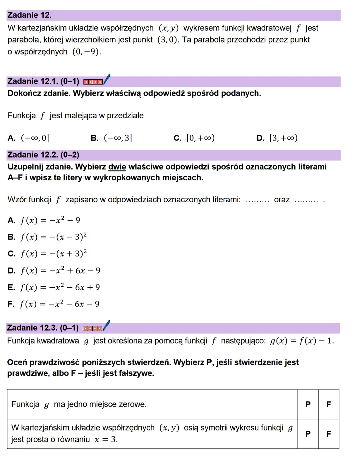 Zadanie 12.  W kartezjanskim uktadzie wspdtrzednych (x,y) wykresem funkcji kwadratowej f jest parabola, ktorej wierzchotkiem jest punkt (3,0). Ta parabola przechodzi przez punkt  o wspdtrzednych (0, —9).  Zadanie 12.1. (0-1) coon/ Dokonicz zdanie. Wybierz wiaSciwa odpowiedz sposr6d podanych.  Funkcja f jest malejaca w przedziale  A. (—«,0] B. (—o0, 3] C. [0, +00) D. [3, +00)  Zadanie 12.2. (0-2) Uzupetnij zdanie. Wybierz dwie wiaSciwe odpowiedzi sposréd oznaczonych literami A-F i wpisz te litery w wykropkowanych miejscach.  W2zor funkeji f zapisano w odpowiedziach oznaczonych literami: ......... OFaZ wee : A. f(x) =—-x?-9  B. f(x) = —(« - 3)?  Cc. f(x) =-(x + 3)?  D. f(x) = —x? + 6x -9  E. f(x) =—-x?-6x+9  F. f(x) = —x? -— 6x -9  Zadanie 12.3. (0-1) coon/ Funkcja kwadratowa g jest okreslona za pomoca funkcji f nastepujaco: g(x) = f(x) — 1.  Ocen prawdziwosé ponizszych stwierdzen. Wybierz P, jesli stwierdzenie jest prawdziwe, albo F —jesli jest fatszywe.  Funkcja g ma jedno miejsce zerowe. P F  W kartezjanskim uktadzie wspotrzednych (x,y) osia symetrii wykresu funkcji g jest prosta o réwnaniu x = 3.
